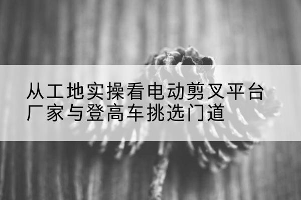 盐源电动剪叉升降平台厂家-从工地实操看电动剪叉平台厂家与登高车挑选门道