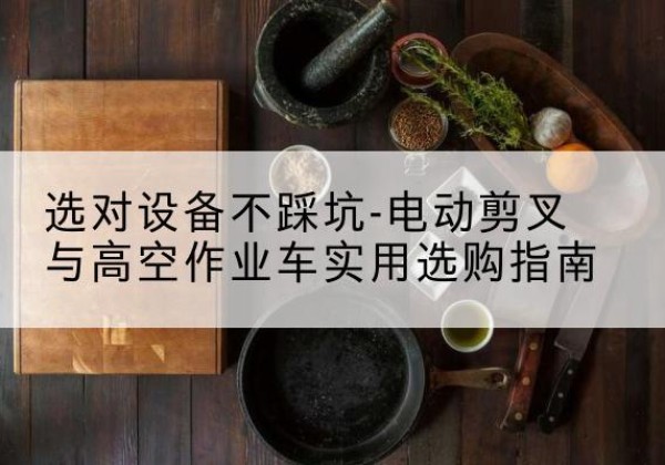 盐源电动剪叉升降平台怎么选-选对设备不踩坑-电动剪叉与高空作业车实用选购指南