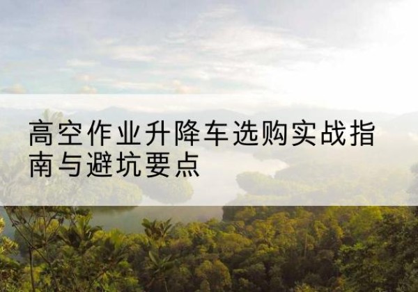 盐源升降车怎么选-高空作业升降车选购实战指南与避坑要点