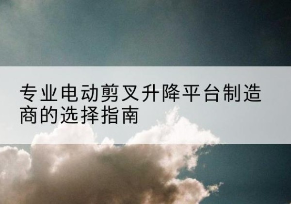 盐源电动剪叉升降平台厂家-专业电动剪叉升降平台制造商的选择指南
